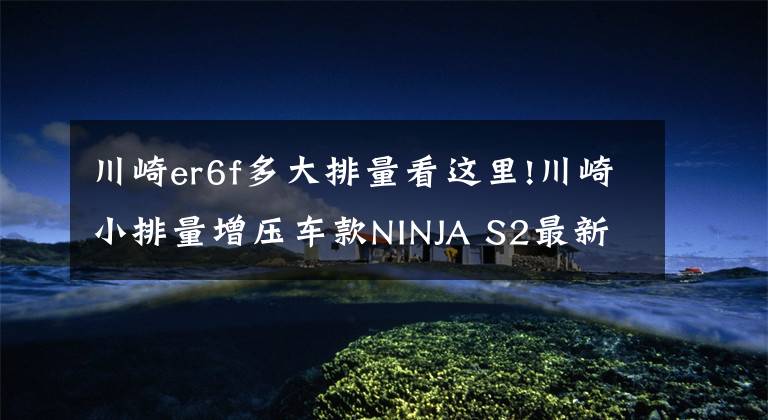川崎er6f多大排量看这里!川崎小排量增压车款NINJA S2最新消息