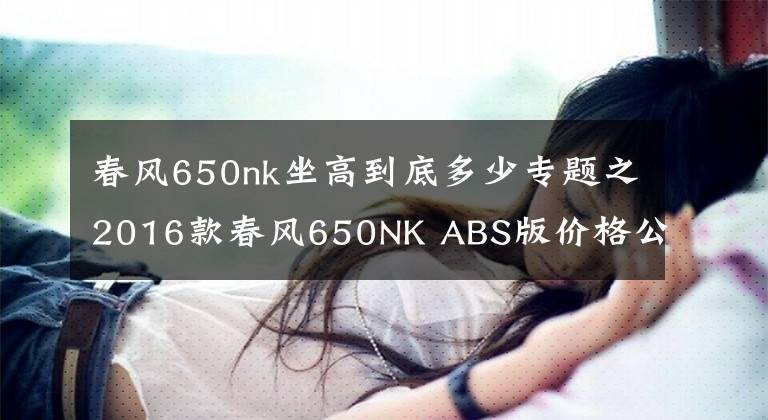 春风650nk坐高到底多少专题之2016款春风650NK ABS版价格公布,39800元