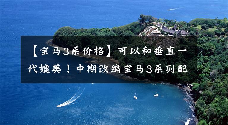 【宝马3系价格】可以和垂直一代媲美！中期改编宝马3系列配置曝光，你想要的更改一次性给足。