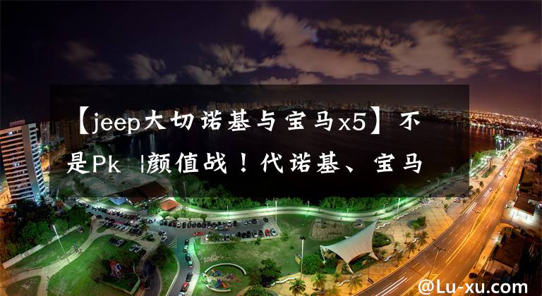 【jeep大切诺基与宝马x5】不是Pk  |颜值战！代诺基、宝马X5、途锐谁最强？