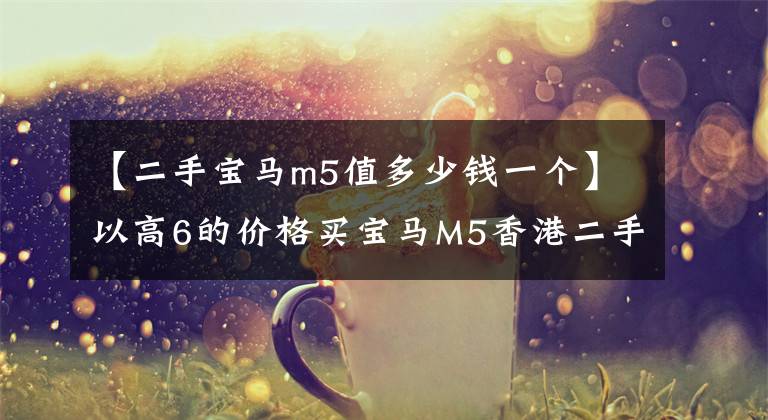 【二手宝马m5值多少钱一个】以高6的价格买宝马M5香港二手车真的是白菜价格吗?