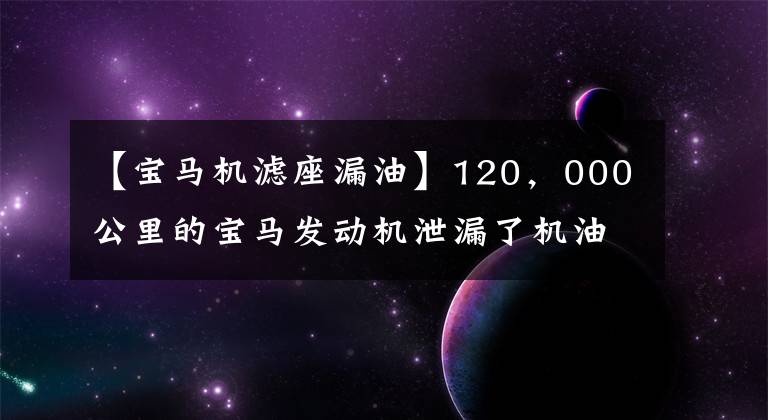 【宝马机滤座漏油】120,000公里的宝马发动机泄漏了机油,发动机内部的情况却得到了师傅的称赞!