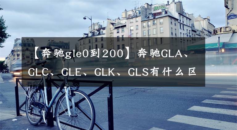 【奔驰gle0到200】奔驰GLA、GLC、GLE、GLK、GLS有什么区别?