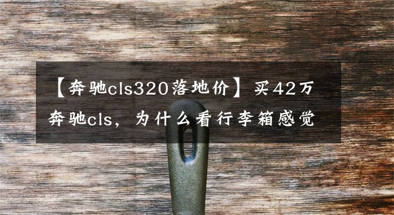 【奔驰cls320落地价】买42万奔驰cls,为什么看行李箱感觉没用?网民:引用行情