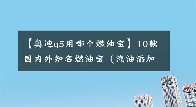 【奥迪q5用哪个燃油宝】10款国内外知名燃油宝（汽油添加剂）详细对比评测