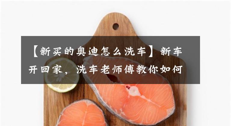 【新买的奥迪怎么洗车】新车开回家,洗车老师傅教你如何自己动手洗车,一年省下不少钱