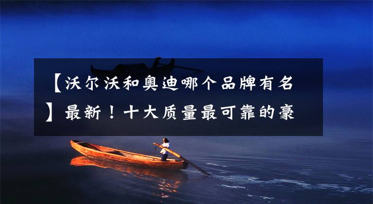 【沃尔沃和奥迪哪个品牌有名】最新！十大质量最可靠的豪华品牌揭晓：奥迪超越宝马，奔驰很意外