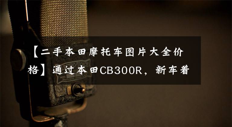 【二手本田摩托车图片大全价格】通过本田CB300R,新车着陆少了5万韩元,现在咸鱼3.8万韩元