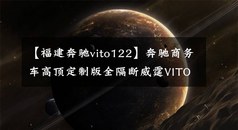 【福建奔驰vito122】奔驰商务车高顶定制版全隔断威霆VITO