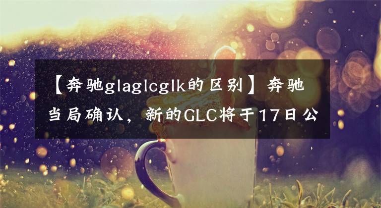 【奔驰glaglcglk的区别】奔驰当局确认,新的GLC将于17日公布