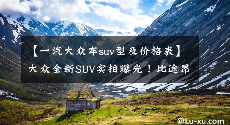 【一汽大众车suv型及价格表】大众全新SUV实拍曝光!比途昂X还大,全系2.0T,价格接受吗?