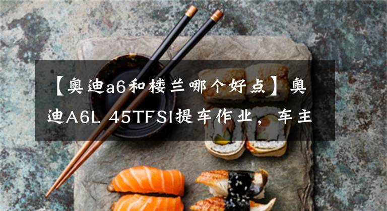 【奥迪a6和楼兰哪个好点】奥迪A6L 45TFSI提车作业，车主：最喜欢的是V6发动机