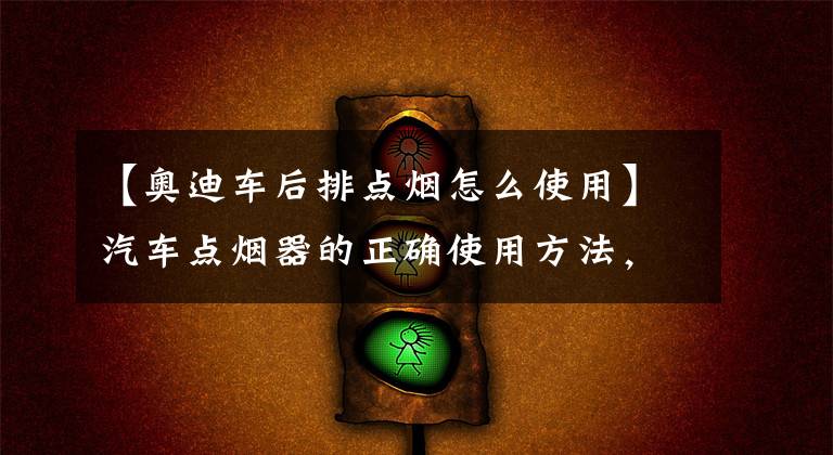 【奥迪车后排点烟怎么使用】汽车点烟器的正确使用方法，点烟器已不是当初的点烟器了