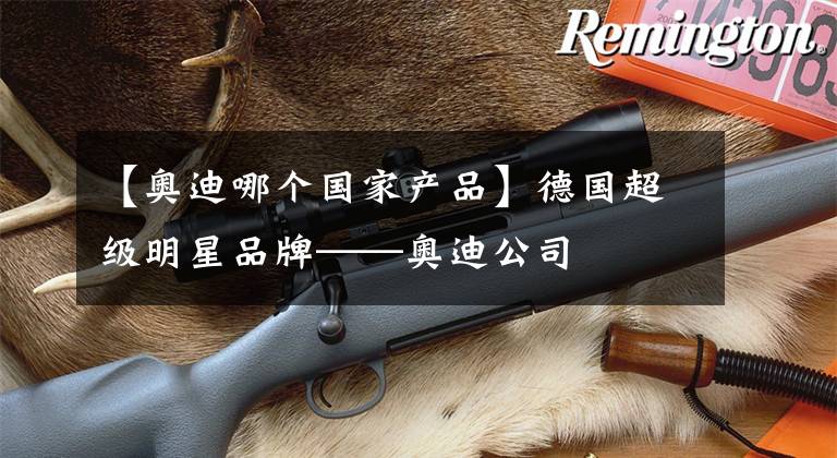 【奥迪哪个国家产品】德国超级明星品牌——奥迪公司