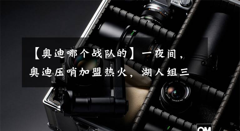 【奥迪哪个战队的】一夜间，奥迪压哨加盟热火，湖人组三巨头失败，庄神将被买断