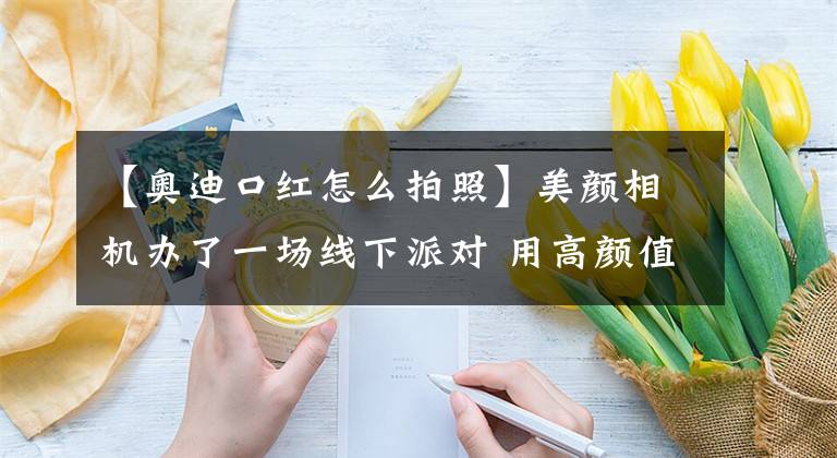 【奥迪口红怎么拍照】美颜相机办了一场线下派对 用高颜值俘获亿万少女心