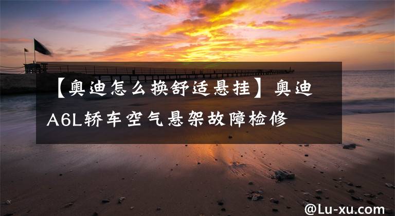 【奥迪怎么换舒适悬挂】奥迪A6L轿车空气悬架故障检修