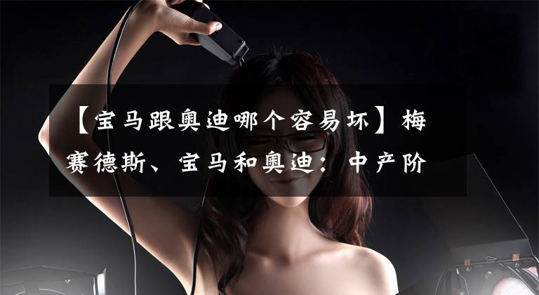 【宝马跟奥迪哪个容易坏】梅赛德斯、宝马和奥迪:中产阶级很快就买不起德国高档品牌?