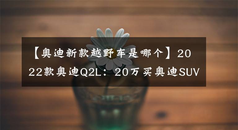 【奥迪新款越野车是哪个】2022款奥迪Q2L：20万买奥迪SUV！别说你不心动