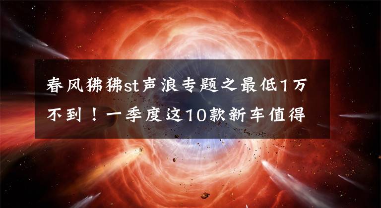 春风狒狒st声浪专题之最低1万不到!一季度这10款新车值得一看