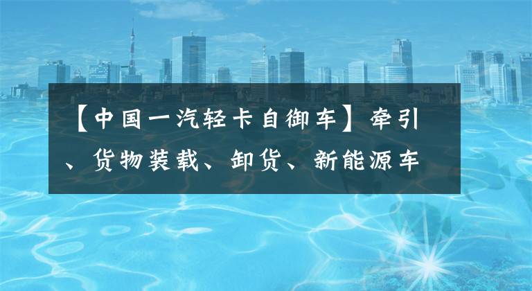 【中国一汽轻卡自御车】牵引、货物装载、卸货、新能源车。一汽解放清机“尖端”都在这里