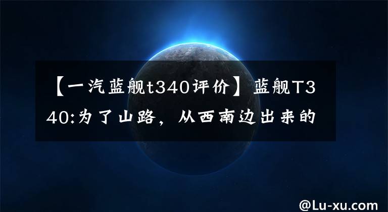【一汽蓝舰t340评价】蓝舰T340:为了山路，从西南边出来的国产皮卡。