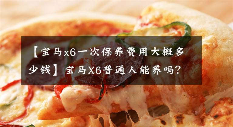 【宝马x6一次保养费用大概多少钱】宝马X6普通人能养吗?这种车的费用你能接受吗?