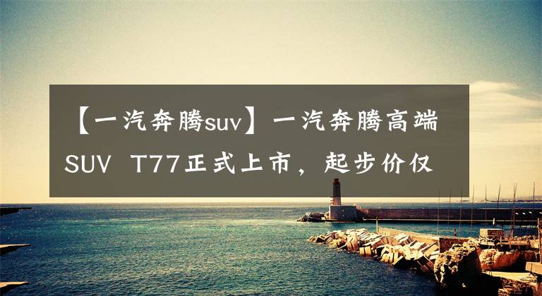 【一汽奔腾suv】一汽奔腾高端SUV  T77正式上市,起步价仅为8.98万元人民币