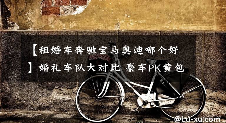 【租婚车奔驰宝马奥迪哪个好】婚礼车队大对比 豪车PK黄包车 哪个更赞