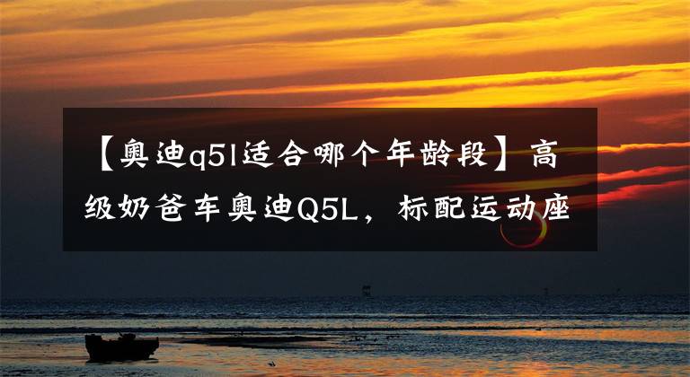 【奥迪q5l适合哪个年龄段】高级奶爸车奥迪Q5L,标配运动座椅+全系轻混,比老款省油不少