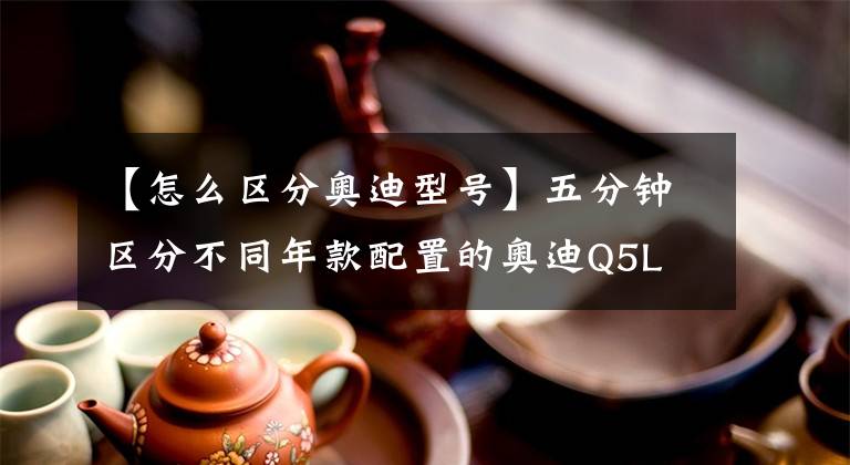 【怎么区分奥迪型号】五分钟区分不同年款配置的奥迪Q5L