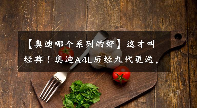 【奥迪哪个系列的好】这才叫经典！奥迪A4L历经九代更迭，成为中型车市场中的最强者
