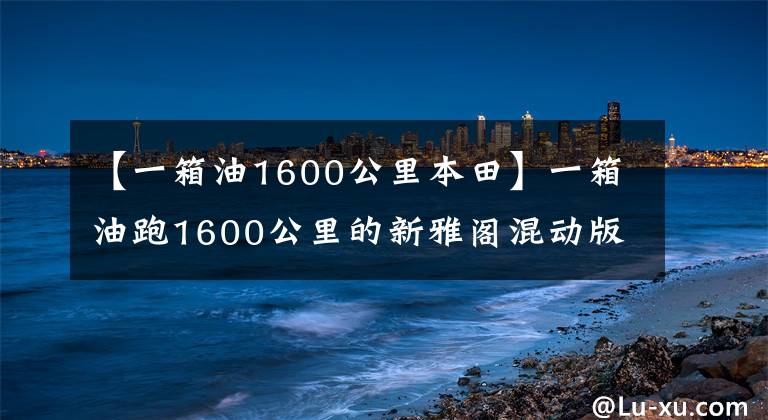【一箱油1600公里本田】一箱油跑1600公里的新雅阁混动版上市了，凯美瑞的生活不好