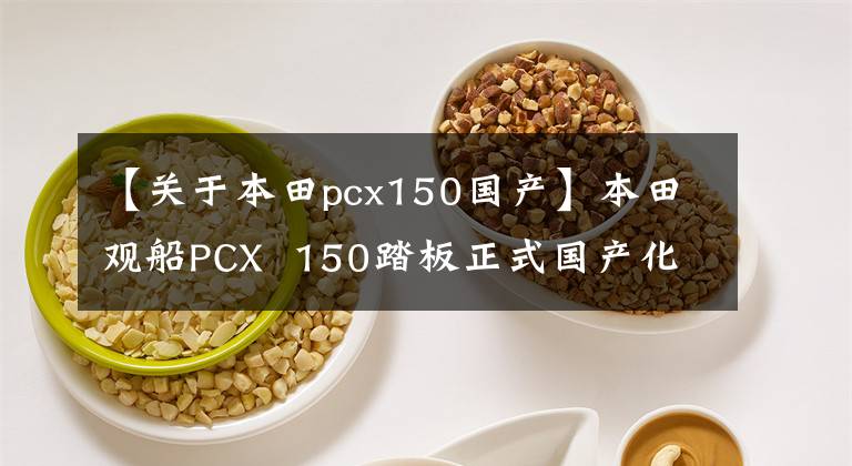 【关于本田pcx150国产】本田观船PCX 150踏板正式国产化,今年下半年正式上市