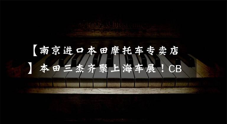 【南京进口本田摩托车专卖店】本田三杰齐聚上海车展！CB650R将在一年内上市！