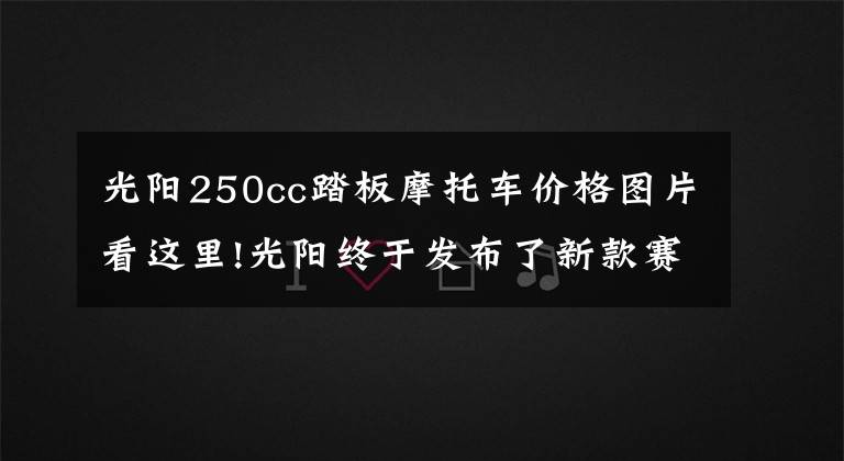 光阳250cc踏板摩托车价格图片看这里!光阳终于发布了新款赛艇250!价格基本不变,但会是四气门发动机?