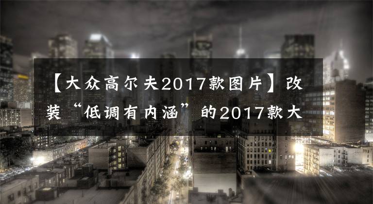 【大众高尔夫2017款图片】改装“低调有内涵”的2017款大众高尔夫R，2.0T+6速手动，360马力