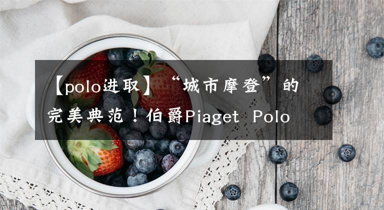 【polo进取】“城市摩登”的完美典范!伯爵Piaget Polo S手表