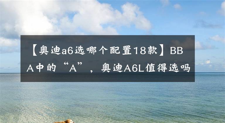 【奥迪a6选哪个配置18款】BBA中的“A”,奥迪A6L值得选吗?