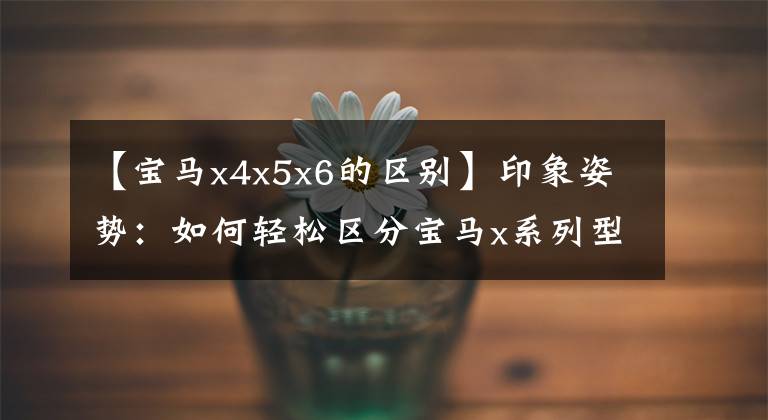 【宝马x4x5x6的区别】印象姿势:如何轻松区分宝马x系列型号!