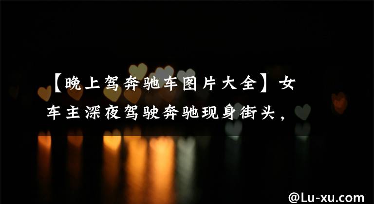 【晚上驾奔驰车图片大全】女车主深夜驾驶奔驰现身街头,人比车吸睛,网友:车不错