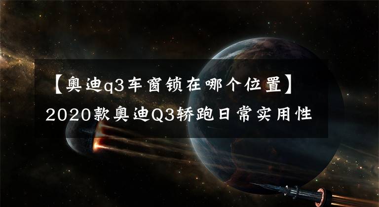 【奥迪q3车窗锁在哪个位置】2020款奥迪Q3轿跑日常实用性测试报告