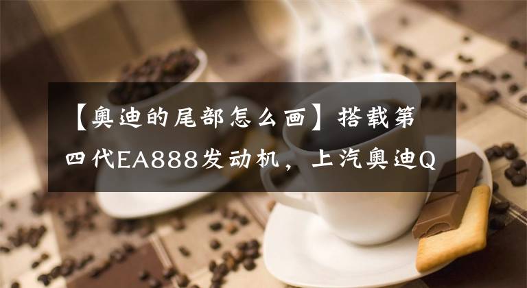 【奥迪的尾部怎么画】搭载第四代EA888发动机，上汽奥迪Q6细节图曝光，预计售价55万起