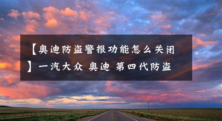 【奥迪防盗警报功能怎么关闭】一汽大众 奥迪 第四代防盗系统