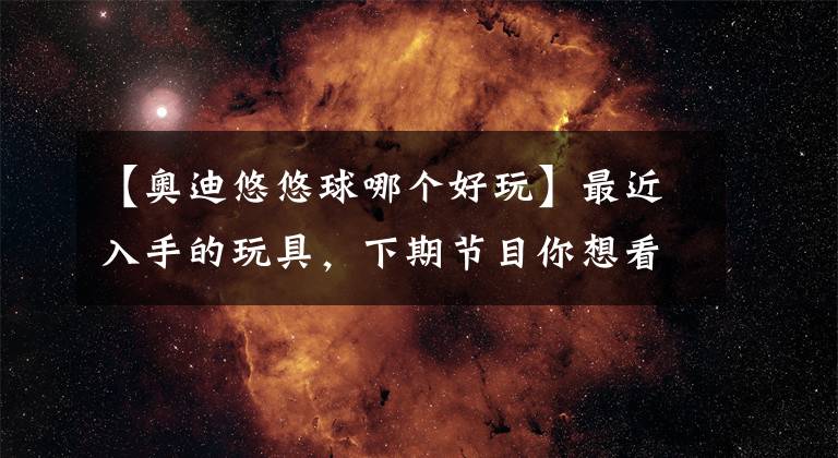 【奥迪悠悠球哪个好玩】最近入手的玩具，下期节目你想看啥？