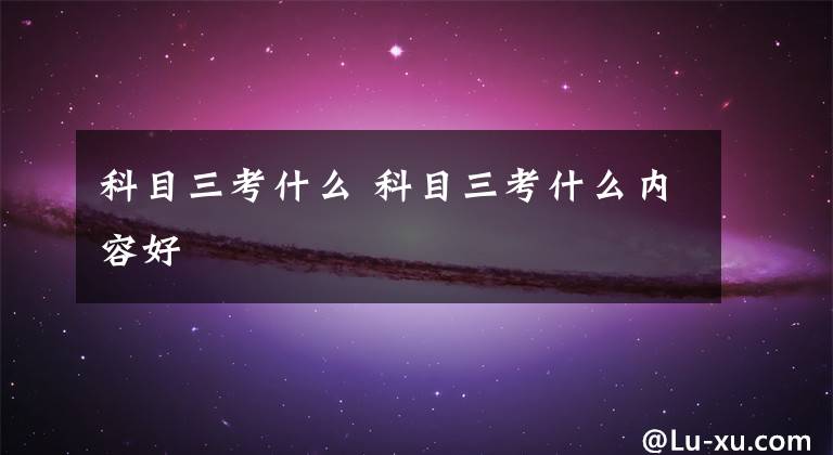 科目三考什么 科目三考什么内容好