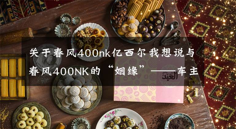 关于春风400nk亿西尔我想说与春风400NK的“姻缘”——车主爆料一万公里使用感受
