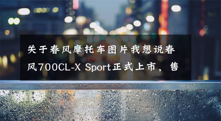 关于春风摩托车图片我想说春风700CL-X Sport正式上市，售价47800元