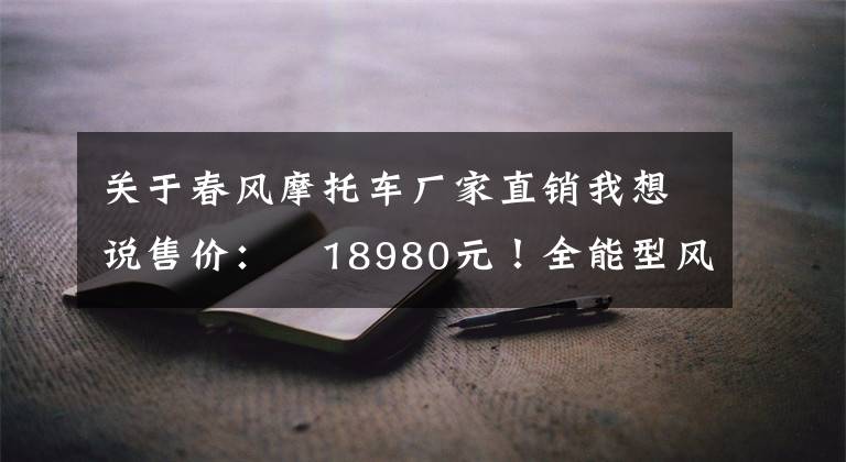关于春风摩托车厂家直销我想说售价:¥18980元!全能型风格制造机,春风250CL-X来了!丨业界