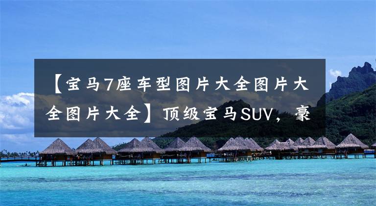 【宝马7座车型图片大全图片大全图片大全】顶级宝马SUV,豪华7个内涵,实拍宝马X7